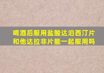 喝酒后服用盐酸达泊西汀片和他达拉非片能一起服用吗