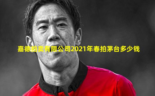嘉德拍卖有限公司2021年春拍茅台多少钱