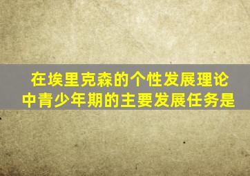 在埃里克森的个性发展理论中青少年期的主要发展任务是
