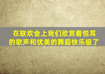 在联欢会上我们欣赏着悦耳的歌声和优美的舞蹈快乐极了