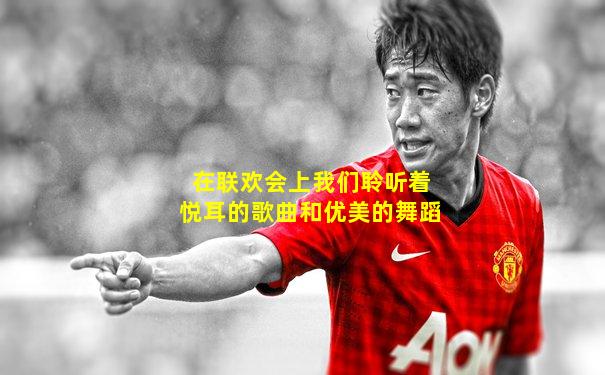 在联欢会上我们聆听着悦耳的歌曲和优美的舞蹈