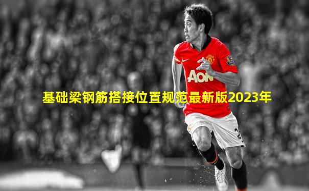 基础梁钢筋搭接位置规范最新版2023年