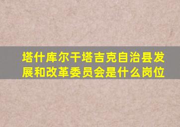 塔什库尔干塔吉克自治县发展和改革委员会是什么岗位