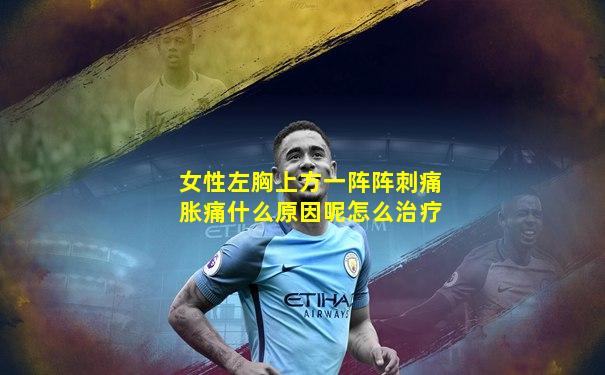 女性左胸上方一阵阵刺痛胀痛什么原因呢怎么治疗