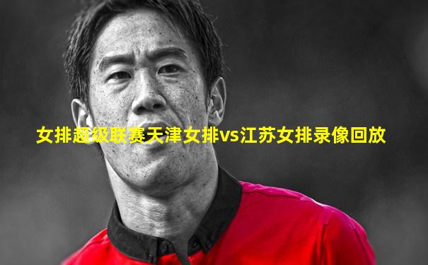 女排超级联赛天津女排vs江苏女排录像回放