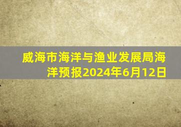 威海市海洋与渔业发展局海洋预报2024年6月12日
