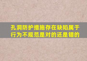 孔洞防护措施存在缺陷属于行为不规范是对的还是错的