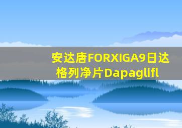 安达唐FORXIGA9日达格列净片Dapaglifl