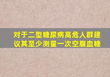 对于二型糖尿病高危人群建议其至少测量一次空腹血糖