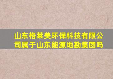 山东格莱美环保科技有限公司属于山东能源地勘集团吗