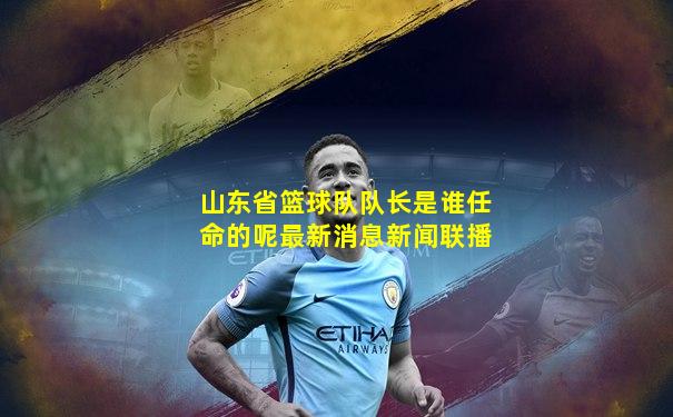 山东省篮球队队长是谁任命的呢最新消息新闻联播