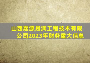 山西嘉源易润工程技术有限公司2023年财务重大信息