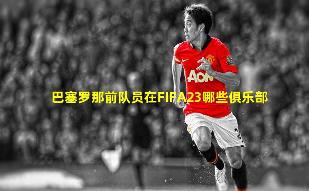 巴塞罗那前队员在FIFA23哪些俱乐部