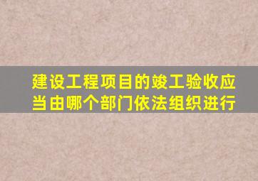 建设工程项目的竣工验收应当由哪个部门依法组织进行
