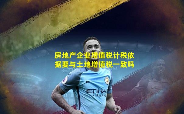 房地产企业增值税计税依据要与土地增值税一致吗
