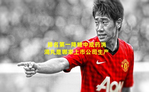 排名第一降糖中成药消渴丸是哪家上市公司生产
