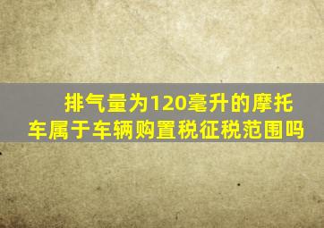 排气量为120毫升的摩托车属于车辆购置税征税范围吗