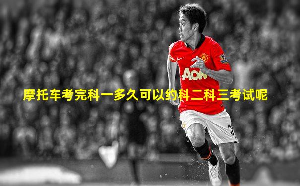 摩托车考完科一多久可以约科二科三考试呢