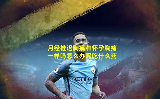 月经推迟胸痛和怀孕胸痛一样吗怎么办呢吃什么药