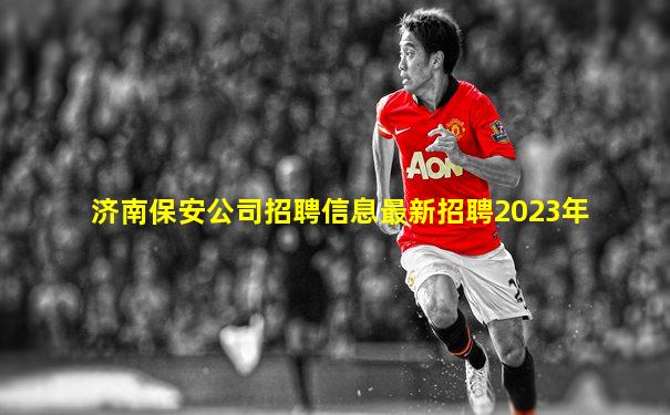 济南保安公司招聘信息最新招聘2023年