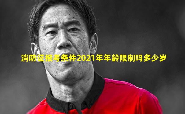 消防证报考条件2021年年龄限制吗多少岁