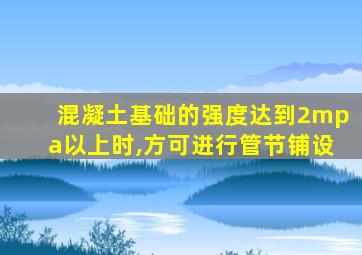 混凝土基础的强度达到2mpa以上时,方可进行管节铺设