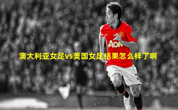 澳大利亚女足vs美国女足结果怎么样了啊
