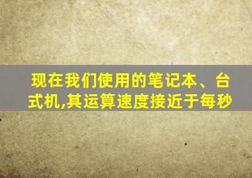 现在我们使用的笔记本、台式机,其运算速度接近于每秒