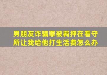 男朋友诈骗罪被羁押在看守所让我给他打生活费怎么办