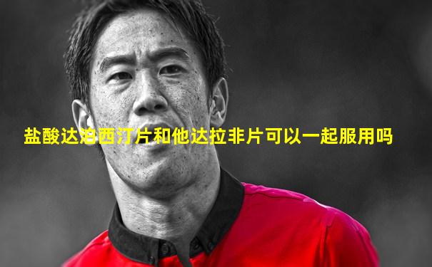 盐酸达泊西汀片和他达拉非片可以一起服用吗