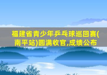 福建省青少年乒乓球巡回赛(南平站)圆满收官,成绩公布