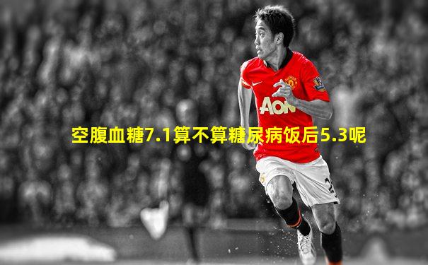 空腹血糖7.1算不算糖尿病饭后5.3呢