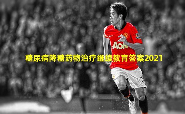 糖尿病降糖药物治疗继续教育答案2021