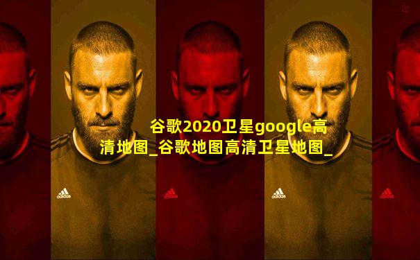 谷歌2020卫星google高清地图_谷歌地图高清卫星地图_