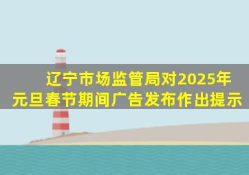 辽宁市场监管局对2025年元旦春节期间广告发布作出提示