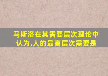 马斯洛在其需要层次理论中认为,人的最高层次需要是