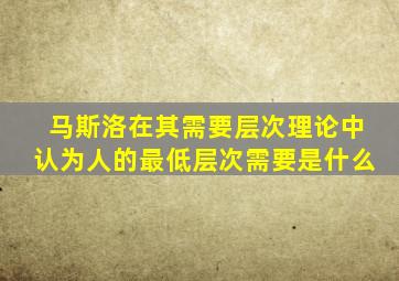 马斯洛在其需要层次理论中认为人的最低层次需要是什么