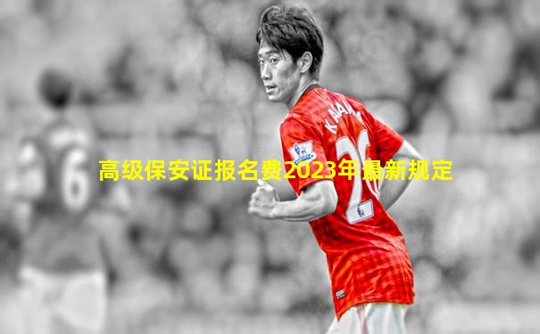 高级保安证报名费2023年最新规定