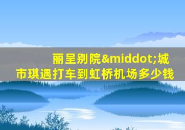 丽呈别院·城市琪遇打车到虹桥机场多少钱