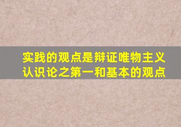 实践的观点是辩证唯物主义认识论之第一和基本的观点