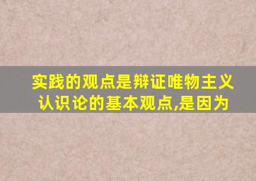 实践的观点是辩证唯物主义认识论的基本观点,是因为