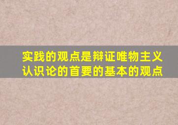 实践的观点是辩证唯物主义认识论的首要的基本的观点
