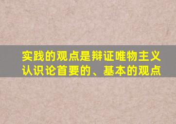 实践的观点是辩证唯物主义认识论首要的、基本的观点