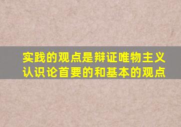 实践的观点是辩证唯物主义认识论首要的和基本的观点