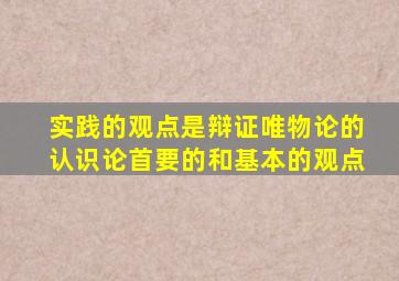 实践的观点是辩证唯物论的认识论首要的和基本的观点
