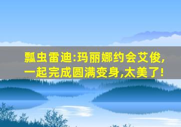 瓢虫雷迪:玛丽娜约会艾俊,一起完成圆满变身,太美了!