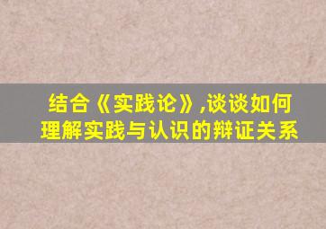 结合《实践论》,谈谈如何理解实践与认识的辩证关系